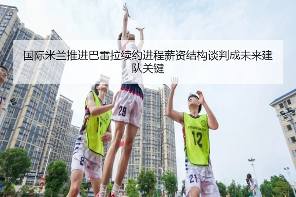 国际米兰推进巴雷拉续约进程薪资结构谈判成未来建队关键