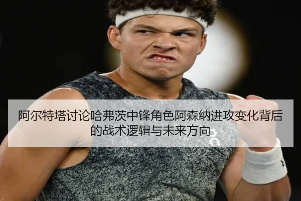 阿尔特塔讨论哈弗茨中锋角色阿森纳进攻变化背后的战术逻辑与未来方向 - kaiyun