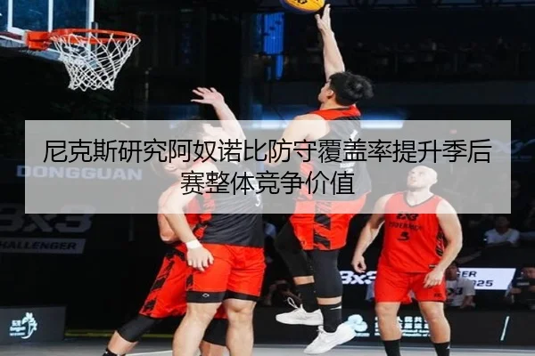 尼克斯研究阿奴诺比防守覆盖率提升季后赛整体竞争价值